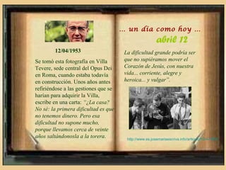 … un día como hoy …
                                                         abril 12
        12/04/1953                     La dificultad grande podría ser
Se tomó esta fotografía en Villa       que no supiéramos mover el
Tevere, sede central del Opus Dei      Corazón de Jesús, con nuestra
en Roma, cuando estaba todavía         vida... corriente, alegre y
en construcción. Unos años antes       heroica... y vulgar”.
refiriéndose a las gestiones que se
harían para adquirir la Villa,
escribe en una carta: “¿La casa?
No sé: la primera dificultad es que
no tenemos dinero. Pero esa
dificultad no supone mucho,
porque llevamos cerca de veinte
años saltándonosla a la torera.         http://www.es.josemariaescriva.info/articulo/12-4-1953
 