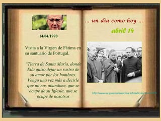 … un día como hoy …

                                                   abril 14
       14/04/1970

Visita a la Virgen de Fátima en
su santuario de Portugal.

“Tierra de Santa María, donde
 Ella quiso dejar un rastro de
  su amor por los hombres.
 Vengo una vez más a decirle
 que no nos abandone, que se
  ocupe de su Iglesia, que se       http://www.es.josemariaescriva.info/articulo/14-4-1970
      ocupe de nosotros
 