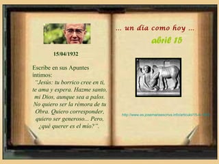 … un día como hoy …

                                                     abril 15
        15/04/1932

Escribe en sus Apuntes
íntimos:
 “Jesús: tu borrico cree en ti,
te ama y espera. Hazme santo,
 mi Dios, aunque sea a palos.
 No quiero ser la rémora de tu
 Obra. Quiero corresponder,        http://www.es.josemariaescriva.info/articulo/15-4-1932
  quiero ser generoso... Pero,
   ¿qué querer es el mío?”.
 