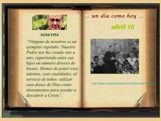 … un día como hoy …

                                                  abril 16
       16/04/1954
“Ninguno de nosotros es un
ejemplar repetido: Nuestro
Padre nos ha creado uno a
uno, repartiendo entre sus
hijos un número diverso de
bienes. Hemos de poner esos
talentos, esas cualidades, al
servicio de todos: utilizar
                                  http://www.es.josemariaescriva.info/articulo/16-4-1954
esos dones de Dios como
instrumentos para ayudar a
descubrir a Cristo”,
 