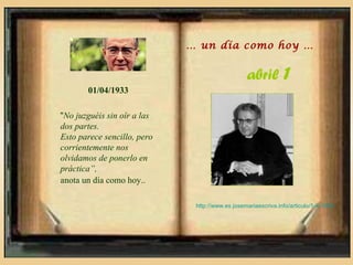 … un día como hoy …


                                                 abril 1
       01/04/1933

“No juzguéis sin oír a las
dos partes.
Esto parece sencillo, pero
corrientemente nos
olvidamos de ponerlo en
práctica”,
anota un día como hoy..

                              http://www.es.josemariaescriva.info/articulo/1-4-1933
 