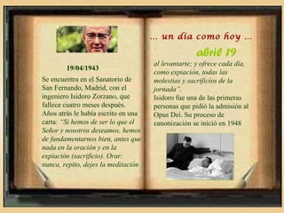 … un día como hoy …

                                                   abril 19
                                     al levantarte; y ofrece cada día,
        19/04/1943
                                     como expiación, todas las
Se encuentra en el Sanatorio de      molestias y sacrificios de la
San Fernando, Madrid, con el         jornada”.
ingeniero Isidoro Zorzano, que       Isidoro fue una de las primeras
fallece cuatro meses después.        personas que pidió la admisión al
Años atrás le había escrito en una   Opus Dei. Su proceso de
carta: “Si hemos de ser lo que el    canonización se inició en 1948
Señor y nosotros deseamos, hemos
de fundamentarnos bien, antes que
nada en la oración y en la
expiación (sacrificio). Orar:
nunca, repito, dejes la meditación
 