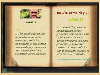 … un día como hoy …


        21/04/1975
                                                 abril 21
                                ser responsables, tener una
                                sana inquietud por los
… a los estudiantes en una      problemas de los demás y un
mentalidad de servicio:         espíritu generoso que les
servicio a la sociedad,         lleve a enfrentarse con estos
promoviendo el bien común       problemas, y a procurar
con su trabajo profesional y    encontrar la mejor solución.
con su actuación cívica.        Dar al estudiante todo eso es
Los universitarios necesitan    tarea de la Universidad”.
                                 http://www.es.josemariaescriva.info/articulo/21-4
 