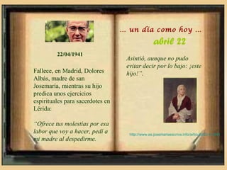 … un día como hoy …

                                                  abril 22
         22/04/1941
                                   Asintió, aunque no pudo
                                   evitar decir por lo bajo: ¡este
Fallece, en Madrid, Dolores        hijo!”.
Albás, madre de san
Josemaría, mientras su hijo
predica unos ejercicios
espirituales para sacerdotes en
Lérida:

“Ofrece tus molestias por esa
labor que voy a hacer, pedí a       http://www.es.josemariaescriva.info/articulo/22-4-1941
mi madre al despedirme.
 