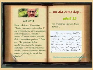 … un día como hoy …


        23/04/1912
                                                   abril 23
                                    con el espíritu y fervor de los
Hace la Primera Comunión:
                                    Santos”.
“Tenía yo entonces diez años. Y
me preparaba un viejo escolapio,
hombre piadoso, sencillo y
bueno. Él me enseñó la oración
de la comunión espiritual”. Dice
así: “Yo quisiera, Señor,
recibiros con aquella pureza,
humildad y devoción con que os
recibió vuestra Santísima Madre;
con el espíritu y fervor de los
Santos”.                             http://www.es.josemariaescriva.info/articulo/23-4
 