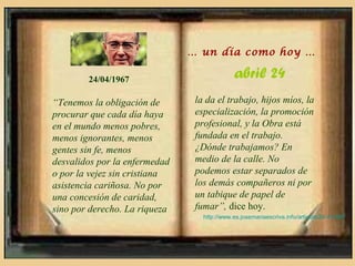 … un día como hoy …

        24/04/1967                           abril 24
“Tenemos la obligación de       la da el trabajo, hijos míos, la
procurar que cada día haya      especialización, la promoción
en el mundo menos pobres,       profesional, y la Obra está
menos ignorantes, menos         fundada en el trabajo.
gentes sin fe, menos            ¿Dónde trabajamos? En
desvalidos por la enfermedad    medio de la calle. No
o por la vejez sin cristiana    podemos estar separados de
asistencia cariñosa. No por     los demás compañeros ni por
una concesión de caridad,       un tabique de papel de
sino por derecho. La riqueza    fumar”, dice hoy.
                                  http://www.es.josemariaescriva.info/articulo/24-4-1967
 
