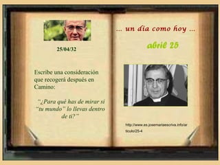 … un día como hoy …


        25/04/32                              abril 25

Escribe una consideración
que recogerá después en
Camino:

 “¿Para qué has de mirar si
“tu mundo” lo llevas dentro
         de ti?”
                                http://www.es.josemariaescriva.info/ar
                                ticulo/25-4
 