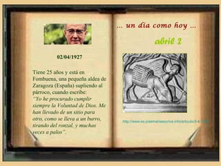 … un día como hoy …

                                                      abril 2
          02/04/1927

Tiene 25 años y está en
Fombuena, una pequeña aldea de
Zaragoza (España) supliendo al
párroco, cuando escribe:
“Yo he procurado cumplir
siempre la Voluntad de Dios. Me
han llevado de un sitio para
otro, como se lleva a un burro,    http://www.es.josemariaescriva.info/articulo/2-4-1927
tirando del ronzal, y muchas
veces a palos”.
 