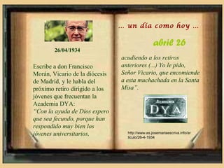 … un día como hoy …

                                                 abril 26
        26/04/1934
                                acudiendo a los retiros
Escribe a don Francisco         anteriores (...) Yo le pido,
Morán, Vicario de la diócesis   Señor Vicario, que encomiende
de Madrid, y le habla del       a esta muchachada en la Santa
próximo retiro dirigido a los   Misa”.
jóvenes que frecuentan la
Academia DYA:
“Con la ayuda de Dios espero
que sea fecundo, porque han
respondido muy bien los
jóvenes universitarios,           http://www.es.josemariaescriva.info/ar
                                  ticulo/26-4-1934
 