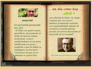 … un día como hoy …
                                                    abril 4
                                con solicitud de Padre, de Amigo;
        04/04/1955              y pensad que con vuestro
                                quehacer profesional realizado
En una homilía pronunciada      con responsabilidad, además de
hoy, dice:                      sosteneros económicamente,
“El Señor nos quiere santos,    prestáis un servicio directísimo al
apostólicos, precisamente en    desarrollo de la sociedad”.
medio de nuestro trabajo
profesional, es decir,
santificándonos en esa tarea,
santificando esa tarea y
ayudando a que los demás se
santifiquen con esa tarea.
Convenceos de que en ese
ambiente os espera Dios,          http://www.es.josemariaescriva.info/articulo/4-4-1955
 