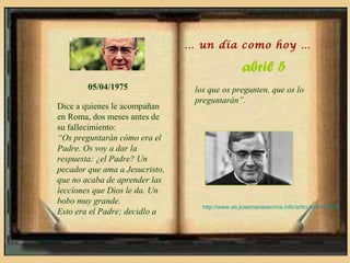 … un día como hoy …

                                                  abril 5
        05/04/1975               los que os pregunten, que os lo
                                 preguntarán”.
Dice a quienes le acompañan
en Roma, dos meses antes de
su fallecimiento:
“Os preguntarán cómo era el
Padre. Os voy a dar la
respuesta: ¿el Padre? Un
pecador que ama a Jesucristo,
que no acaba de aprender las
lecciones que Dios le da. Un
bobo muy grande.
                                   http://www.es.josemariaescriva.info/articulo/5-4-1975
Esto era el Padre; decidlo a
 