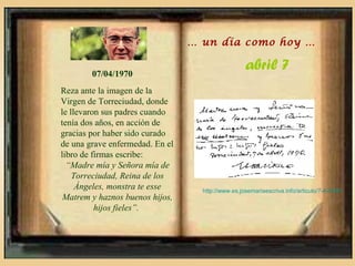 … un día como hoy …


        07/04/1970
                                                   abril 7
Reza ante la imagen de la
Virgen de Torreciudad, donde
le llevaron sus padres cuando
tenía dos años, en acción de
gracias por haber sido curado
de una grave enfermedad. En el
libro de firmas escribe:
  “Madre mía y Señora mía de
    Torreciudad, Reina de los
     Ángeles, monstra te esse      http://www.es.josemariaescriva.info/articulo/7-4-1970
 Matrem y haznos buenos hijos,
          hijos fieles”.
 
