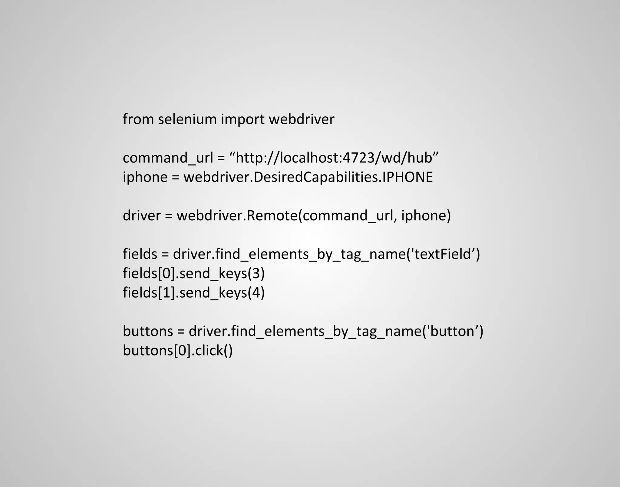 from selenium import webdriver command_url = “http://localhost:4723/wd/hub” iphone = webdriver.DesiredCapabilities.IPHONE driver = webdriver.Remote(command_url, iphone) fields = driver.find_elements_by_tag_name('textField’) fields[0].send_keys(3) fields[1].send_keys(4) buttons = driver.find_elements_by_tag_name('button’) buttons[0].click() 