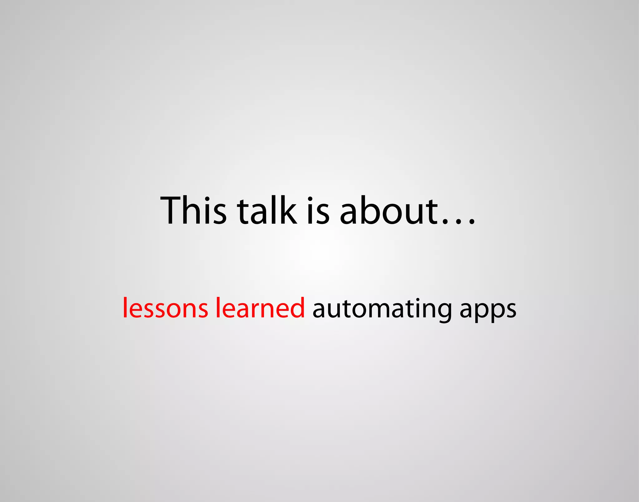 This talk is about… lessons learned automating apps 