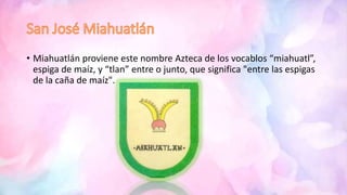 • Miahuatlán proviene este nombre Azteca de los vocablos “miahuatl”,
espiga de maíz, y “tlan” entre o junto, que significa "entre las espigas
de la caña de maíz".
 