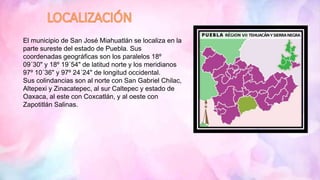 El municipio de San José Miahuatlán se localiza en la
parte sureste del estado de Puebla. Sus
coordenadas geográficas son los paralelos 18º
09´30" y 18º 19´54" de latitud norte y los meridianos
97º 10´36" y 97º 24´24" de longitud occidental.
Sus colindancias son al norte con San Gabriel Chilac,
Altepexi y Zinacatepec, al sur Caltepec y estado de
Oaxaca, al este con Coxcatlán, y al oeste con
Zapotitlán Salinas.
 