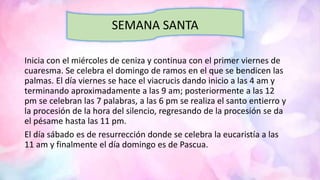 Inicia con el miércoles de ceniza y continua con el primer viernes de
cuaresma. Se celebra el domingo de ramos en el que se bendicen las
palmas. El día viernes se hace el viacrucis dando inicio a las 4 am y
terminando aproximadamente a las 9 am; posteriormente a las 12
pm se celebran las 7 palabras, a las 6 pm se realiza el santo entierro y
la procesión de la hora del silencio, regresando de la procesión se da
el pésame hasta las 11 pm.
El día sábado es de resurrección donde se celebra la eucaristía a las
11 am y finalmente el día domingo es de Pascua.
SEMANA SANTA
 