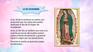 A las 10 de la mañana se realiza una
procesión por las calles del pueblo
dedicada al día de la Virgen de
Guadalupe.
A las 12 del día se celebra una misa a la
cual las personas del pueblo asisten
como símbolo de devoción y gratitud
hacia la virgen por sus bendiciones.
Durante la noche se queman juegos
pirotécnicos.
12 DE DICIEMBRE
 