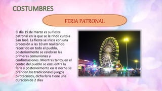 El día 19 de marzo es su fiesta
patronal en la que se le rinde culto a
San José. La fiesta se inicia con una
procesión a las 10 am realizando
recorrido en todo el pueblo,
posteriormente se celebran las
primeras comuniones y
confirmaciones. Mientras tanto, en el
centro del pueblo se encuentra la
feria y posteriormente en la noche se
prenden los tradicionales juegos
pirotécnicos, dicha feria tiene una
duración de 2 días
FERIA PATRONAL
 