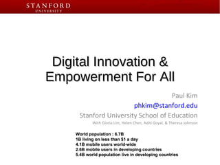 Digital Innovation & Empowerment For All Paul Kim [email_address] Stanford University School of Education With Gloria Lim, Helen Chen, Aditi Goyal, & Theresa Johnson World population : 6.7B 1B living on less than $1 a day 4.1B mobile users world-wide 2.6B mobile users in developing countries 5.4B world population live in developing countries 