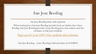 San Jose Roofing
                   San Jose Roofing done with expertise
 When looking for a San Jose Roofing provider look no further then Aztec
Roofing. San Jose Roofing provider Aztec Roofing gives free analysis and free
                      estimates to San Jose residents.
      Sign-up for your 100% free analysis and estimate

      San Jose Roofing – Aztec Roofing California State Lic# 808094
 