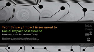From Privacy Impact Assessment to
Social Impact Assessment
Lilian Edwards,Derek McAuley,and Laurence Diver
Universities of Strathclyde,Nottingham,and Edinburgh
Preserving trust in the Internet of Things
 