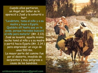 Cuando ellos partieron,  un Ángel del Señor se le apareció a José y lo exhortó a huir:  "Levántate, toma al niño y a su madre y huye a Egipto. Quédate allí hasta que yo te avise, porque Herodes buscará al niño para matarlo"  (Mt. 2,13). José se levantó, aquella misma noche tomó al niño y a su madre y partió hacia Egipto (Mt. 2,14 ) para emprender un viaje de unos 500 Km. La mayor parte del camino fue por el desierto, invadido de serpientes y muy peligroso a causa de los bandidos.   unidosenelamorajesus @gmail.com 