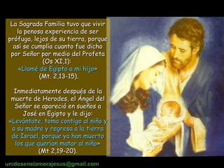 La Sagrada Familia tuvo que vivir la penosa experiencia de ser prófuga, lejos de su tierra, porque así se cumplía cuanto fue dicho por Señor por medio del Profeta (Os XI,1):  «Llamé de Egipto a mi hijo» (Mt. 2,13-15). Inmediatamente después de la muerte de Herodes, el Ángel del Señor se apareció en sueños a José en Egipto y le dijo:  «Levántate, toma contigo al niño y a su madre y regresa a la tierra de Israel, porque ya han muerto los que querían matar al niño» (Mt 2,19-20).   unidosenelamorajesus @gmail.com 