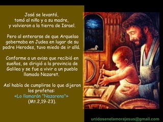 José se levantó,  tomó al niño y a su madre,  y volvieron a la tierra de Israel. Pero al enterarse de que Arquelao gobernaba en Judea en lugar de su padre Herodes, tuvo miedo de ir allá.  Conforme a un aviso que recibió en sueños, se dirigió a la provincia de Galilea y se fue a vivir a un pueblo llamado Nazaret.  Así había de cumplirse lo que dijeron los profetas:  «Lo llamarán "Nazareno"»   (Mt.2,19-23). unidosenelamorajesus @gmail.com 