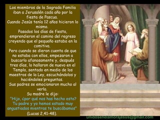 Los miembros de la Sagrada Familia iban a Jerusalén cada año por la fiesta de Pascua.  Cuando Jesús tenía 12 años hicieron lo mismo.  Pasados los días de fiesta, emprendieron el camino del regreso creyendo que el pequeño estaba en la comitiva.  Pero cuando se dieron cuenta de que no estaba con ellos, empezaron a buscarlo afanosamente y, después tres días, lo hallaron de nuevo en el Templo, sentado en medio de los maestros de la Ley, escuchándolos y haciéndoles preguntas.  Sus padres se emocionaron mucho al verlo.  Su madre le dijo: "Hijo, ¿por qué nos has hecho esto? Tu padre y yo hemos estado muy angustiados mientras te buscábamos"   (Lucas 2,41-48).   unidosenelamorajesus @gmail.com 