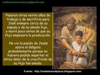 Pasaron otros veinte años de trabajo y de sacrificio para José siempre cerca de su esposa y de su amado hijo,  y murió poco antes de que su Hijo empezara la predicación. No vio la pasión de Jesús sobre el Gólgota probablemente porque no hubiera podido soportar el atroz dolor de la crucifixión de su Hijo tan amado. Fuente:  http://losbelenesdejesus.blogspot.com/ unidosenelamorajesus @gmail.com 
