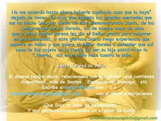 “ No me acuerdo hasta ahora haberle suplicado cosa que la haya dejado de hacer. Es cosa que espanta las grandes mercedes que me ha hecho Dios por medio de este bienaventurado Santo, de los peligros que me ha librado, así de cuerpo como de alma;  que a otros santos parece les dio el Señor gracia para socorrer en una necesidad, a este glorioso Santo tengo experiencia que socorre en todas y que quiere el Señor darnos a entender que así como le fue sujeto en la tierra (al ser su hijo putativo en la tierra),  así en el cielo hace cuanto le pide." Santa Teresa de Ávila Si deseas recibir mails, relacionados con la Iglesia:  que contienen diapositivas, vida de Santos,  Evangelio del Domingo,  etc.  Escribe a:  [email_address] .com  o a  [email_address] ,  con el título suscripciones.  Servicio Gratuito. Que Dios te llene de bendiciones. Y que permanezcamos unidos en el amor de Jesús . unidosenelamorajesus @gmail.com 