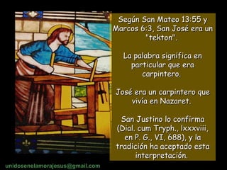Según San Mateo 13:55 y Marcos 6:3, San José era un "tekton".  La palabra significa en particular que era carpintero.  José era un carpintero que vivía en Nazaret.  San Justino lo confirma (Dial. cum Tryph., lxxxviii, en P. G., VI, 688), y la tradición ha aceptado esta interpretación.   unidosenelamorajesus @gmail.com 