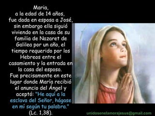 Maria,  a la edad de 14 años,  fue dada en esposa a José, sin embargo ella siguió viviendo en la casa de su familia de Nazaret de Galilea por un año, el tiempo requerido por los Hebreos entre el casamiento y la entrada en la casa del esposo.  Fue precisamente en este lugar donde María recibió el anuncio del Ángel y aceptó:  "He aquí a la esclava del Señor, hágase en mí según tu palabra."  (Lc. 1,38). unidosenelamorajesus @gmail.com 