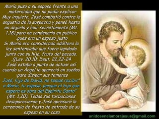 María puso a su esposo frente a una maternidad que no podía explicar.  Muy inquieto, José combatió contra la angustia de la sospecha y pensó hasta en dejarla y huir secretamente (Mt. 1,18) para no condenarla en publico pues era un esposo justo.  Si María era considerada adúltera la ley sentenciaba que fuera lapidada junto con su hijo, fruto del pecado. (Lev. 20,10; Deut. 22,22-24). José estaba a punto de actuar así cuando un Ángel le apareció en sueños para disipar sus temores:  " José, hijo de David, no temas recibir a María, tu esposa, porque el hijo que espera es obra del Espíritu Santo"  (Mt. 1,20). Todas sus turbaciones desaparecieron y José apresuró la ceremonia de fiesta de entrada de su esposa en su casa. unidosenelamorajesus @gmail.com 