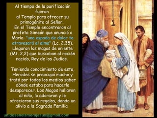 Al tiempo de la purificación fueron  al Templo para ofrecer su primogénito al Señor.  En el Templo encontraron al profeta Simeón que anunció a María:  "una espada de dolor te atravesará el alma"  (Lc. 2,35). Llegaron los magos de oriente (Mt. 2,2) que buscaban al recién nacido, Rey de los Judíos.  Teniendo conocimiento de esto, Herodes se preocupó mucho y trató por todos los medios saber dónde estaba para hacerlo desaparecer. Los Magos hallaron al niño, lo adoraron y le ofrecieron sus regalos, dando un alivio a la Sagrada Familia   unidosenelamorajesus @gmail.com 
