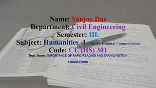 Name: Sanjoy Das
Department: Civil Engineering
Semester: III.
Subject: Humanities -I (Effective Technical Communication)
Code: CE (HS) 301
Topic Name : IMPORTANCE OF RAPID READING AND TAKING NOTE IN
ENGINEERING
 