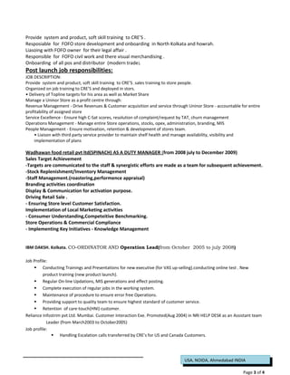 USA, NOIDA, Ahmedabad INDIA
Provide system and product, soft skill training to CRE’S .
Resposiable for FOFO store development and onboarding in North Kolkata and howrah.
Liasoing with FOFO owner for their legal affair .
Responsible for FOFO civil work and there visual merchandising .
Onboarding of all pos and distributor (modern trade).
Post launch job responsibilities:
JOB DESCRIPTION:
Provide system and product, soft skill training to CRE’S .sales training to store people.
Organized on job training to CRE’S and deployed in stors.
• Delivery of Topline targets for his area as well as Market Share
Manage a Uninor Store as a profit centre through:
Revenue Management - Drive Revenues & Customer acquisition and service through Uninor Store - accountable for entire
profitability of assigned store
Service Excellence - Ensure high C-Sat scores, resolution of complaint/request by TAT, churn management
Operations Management - Manage entire Store operations, stocks, opex, administration, branding, MIS
People Management - Ensure motivation, retention & development of stores team.
• Liaison with third party service provider to maintain shelf health and manage availability, visibility and
implementation of plans
Wadhawan food retail pvt ltd(SPINACH) AS A DUTY MANAGER (from 2008 july to December 2009)
Sales Target Achievement
-Targets are communicated to the staff & synergistic efforts are made as a team for subsequent achievement.
-Stock Replenishment/Inventory Management
-Staff Management.(roastering,performence appraisal)
Branding activities coordination
Display & Communication for activation purpose.
Driving Retail Sale .
- Ensuring Store level Customer Satisfaction.
Implementation of Local Marketing activities
- Consumer Understanding,Competeitive Benchmarking.
Store Operations & Commercial Compliance
- Implementing Key Initiatives - Knowledge Management
IBM DAKSH. Kolkata. CO-ORDINATOR AND Operation Lead(from October 2005 to july 2008)
Job Profile:
 Conducting Trainings and Presentations for new executive (for VAS up-selling).conducting online test . New
product training (new product launch).
 Regular On-line Updations, MIS generations and effect posting.
 Complete execution of regular jobs in the working system.
 Maintenance of procedure to ensure error free Operations.
 Providing support to quality team to ensure highest standard of customer service.
 Retention of care-touch(HNI) customer.
Reliance Infostrim pvt Ltd. Mumbai. Customer Interaction Exe. Promoted(Aug 2004) in NRI HELP DESK as an Assistant team
Leader (from March2003 to October2005)
Job profile:
 Handling Escalation calls transferred by CRE’s for US and Canada Customers.
Page 3 of 4
 