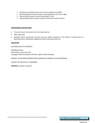 USA, NOIDA, Ahmedabad INDIA
 Briefing team members time to time with new updates from NNOC.
 Monitoring Quality of team members using appropriate tools such as Nice.
 Monitoring call queues to ensure low abandon of calls.
 Preparing CMS reports, Break schedules, Performance trackers, Rosters.
PROFESSIONAL QUALIFICATION
• ‘Train the Trainer’ Certification from The Flikart india ltd
• IRDA certification
• Attended various professional oriented and work related workshops at the Reliance Training Centre on
Marketing Tactics, Selling Skills, Negotiations Skills, Presentation Skills, etc.
EDUCATION
B.A FROM CALCUTTA UNIVERSITY
PERSONAL DETAILS
Date of Birth: January 03, 1973
Language Proficiency (Spoken & Written): English, Hindi and Bangali
ADDRESS: 73,DESHPRAN SHASMAL ROAD, KADAMTALA, HOWRAH-711101,WESTBENGAL
CONTACT NO: 8013733114 , 9831480316
REFRENCE: Available on Request
Page 4 of 4
 