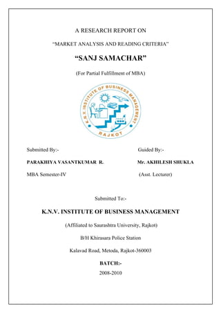 A RESEARCH REPORT ON

           “MARKET ANALYSIS AND READING CRITERIA”

                     “SANJ SAMACHAR”
                      (For Partial Fulfillment of MBA)




Submitted By:-                                      Guided By:-

PARAKHIYA VASANTKUMAR R.                            Mr. AKHILESH SHUKLA

MBA Semester-IV                                      (Asst. Lecturer)



                               Submitted To:-

      K.N.V. INSTITUTE OF BUSINESS MANAGEMENT

                 (Affiliated to Saurashtra University, Rajkot)

                        B/H Khirasara Police Station

                   Kalavad Road, Metoda, Rajkot-360003

                                 BATCH:-
                                 2008-2010
 