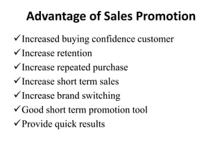 Advantage of Sales Promotion
Increased buying confidence customer
Increase retention
Increase repeated purchase
Increase short term sales
Increase brand switching
Good short term promotion tool
Provide quick results

 