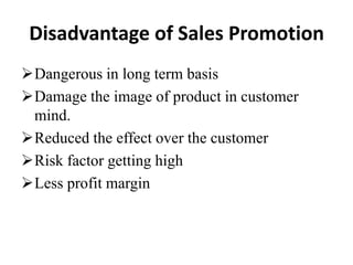 Disadvantage of Sales Promotion
Dangerous in long term basis
Damage the image of product in customer
mind.
Reduced the effect over the customer
Risk factor getting high
Less profit margin

 