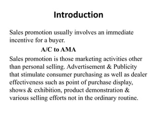 Introduction
Sales promotion usually involves an immediate
incentive for a buyer.
A/C to AMA
Sales promotion is those marketing activities other
than personal selling. Advertisement & Publicity
that stimulate consumer purchasing as well as dealer
effectiveness such as point of purchase display,
shows & exhibition, product demonstration &
various selling efforts not in the ordinary routine.

 