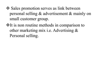  Sales promotion serves as link between
personal selling & advertisement & mainly on
small customer group.
It is non routine methods in comparison to
other marketing mix i.e. Advertising &
Personal selling.

 