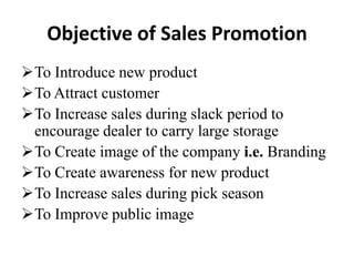 Objective of Sales Promotion
To Introduce new product
To Attract customer
To Increase sales during slack period to
encourage dealer to carry large storage
To Create image of the company i.e. Branding
To Create awareness for new product
To Increase sales during pick season
To Improve public image

 