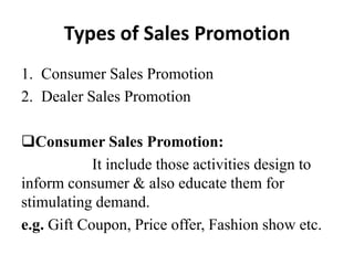 Types of Sales Promotion
1. Consumer Sales Promotion
2. Dealer Sales Promotion
Consumer Sales Promotion:
It include those activities design to
inform consumer & also educate them for
stimulating demand.
e.g. Gift Coupon, Price offer, Fashion show etc.

 