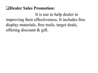 Dealer Sales Promotion:
It is use to help dealer in
improving their effectiveness. It includes free
display materials, free trails, target deals,
offering discount & gift.

 