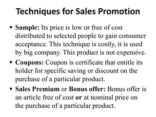Techniques for Sales Promotion
 Sample: Its price is low or free of cost
distributed to selected people to gain consumer
acceptance. This technique is costly, it is used
by big company. This product is not expensive.
 Coupons: Coupon is certificate that entitle its
holder for specific saving or discount on the
purchase of a particular product.
 Sales Premium or Bonus offer: Bonus offer is
an article free of cost or at nominal price on
the purchase of a particular product.

 