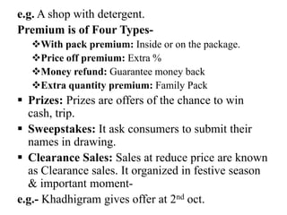 e.g. A shop with detergent.
Premium is of Four TypesWith pack premium: Inside or on the package.
Price off premium: Extra %
Money refund: Guarantee money back
Extra quantity premium: Family Pack

 Prizes: Prizes are offers of the chance to win
cash, trip.
 Sweepstakes: It ask consumers to submit their
names in drawing.
 Clearance Sales: Sales at reduce price are known
as Clearance sales. It organized in festive season
& important momente.g.- Khadhigram gives offer at 2nd oct.

 