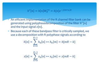 ℎ 𝑟 𝑛 = ℎ 𝑛 𝑊𝑅
𝑟𝑛
= ℎ[𝑛]𝑒−𝑗2𝜋𝑟𝑛/𝑅
 An efficient implementation of the R channel filter bank can be
generated using polyphasedecomposition of the filter ℎ 𝑟[𝑛]
and the input signal 𝑧[𝑛].
 Because each of these bandpass filter is critically sampled, we
use a decomposition with R polyphase signals according to
ℎ 𝑛 =
𝑘=0
𝑅−1
ℎ 𝑘 𝑛 ↔ ℎ 𝑘 𝑚 = ℎ[𝑚𝑅 − 𝑘]
𝑥 𝑛 =
𝑘=0
𝑅−1
𝑥 𝑘 𝑛 ↔ 𝑥 𝑘 𝑚 = 𝑥[𝑚𝑅 − 𝑘]
 